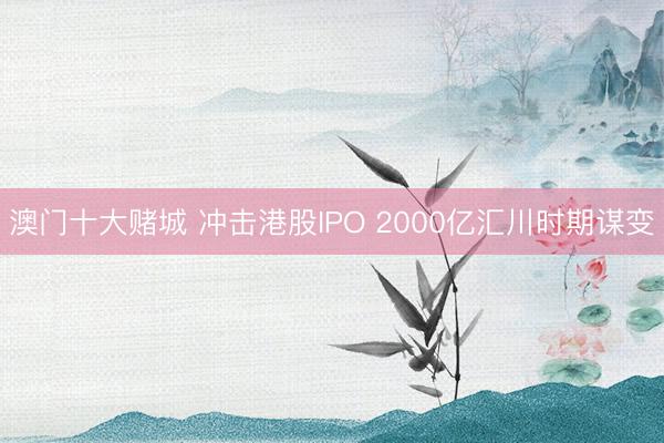 澳门十大赌城 冲击港股IPO 2000亿汇川时期谋变