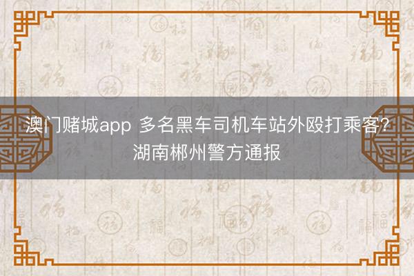 澳门赌城app 多名黑车司机车站外殴打乘客？湖南郴州警方通报