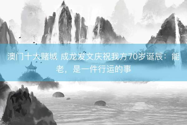 澳门十大赌城 成龙发文庆祝我方70岁诞辰：能老，是一件行运的事