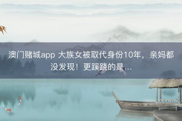 澳门赌城app 大族女被取代身份10年,亲妈都没发现!更蹊跷的是…