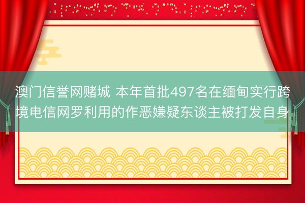 澳门信誉网赌城 本年首批497名在缅甸实行跨境电信网罗利用的作恶嫌疑东谈主被打发自身