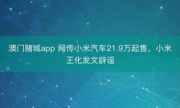 澳门赌城app 网传小米汽车21.9万起售，小米王化发文辟谣