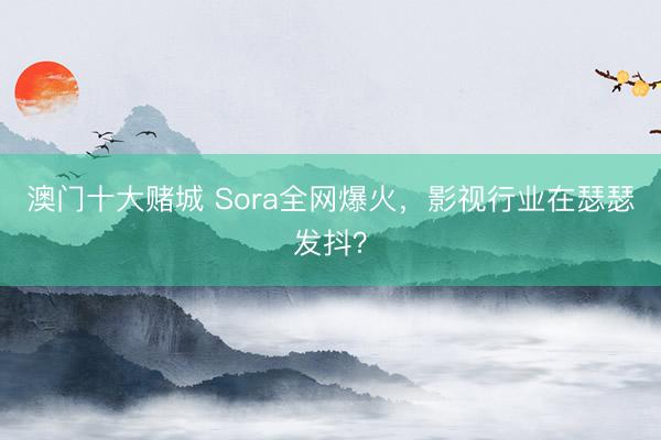 澳门十大赌城 Sora全网爆火,影视行业在瑟瑟发抖?