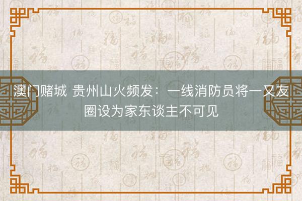 澳门赌城 贵州山火频发：一线消防员将一又友圈设为家东谈主不可见