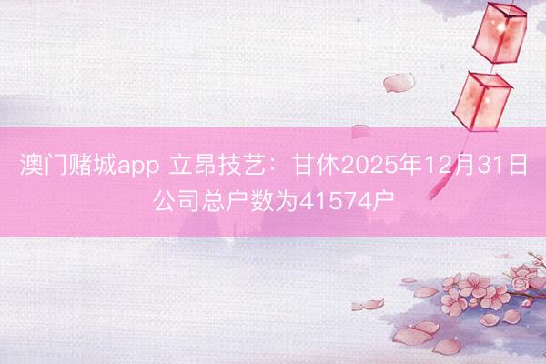 澳门赌城app 立昂技艺：甘休2025年12月31日公司总户数为41574户