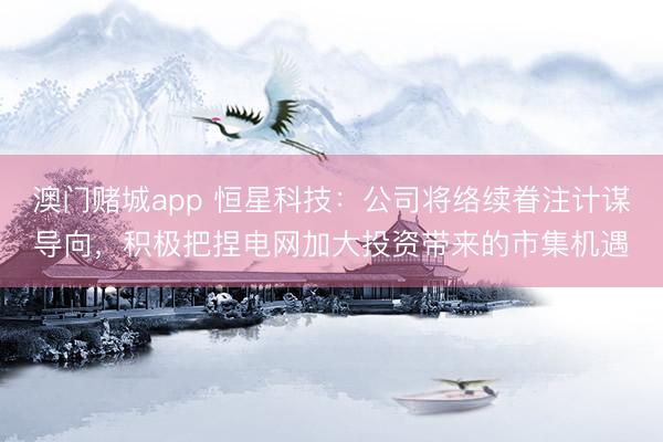 澳门赌城app 恒星科技:公司将络续眷注计谋导向,积极把捏电网加大投资带来的市集机遇