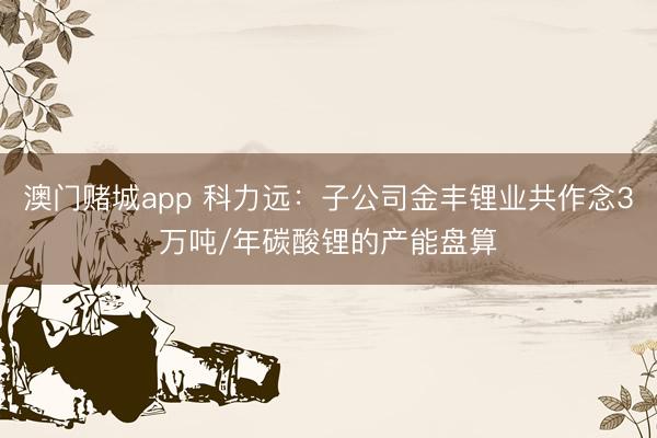 澳门赌城app 科力远:子公司金丰锂业共作念3万吨/年碳酸锂的产能盘算