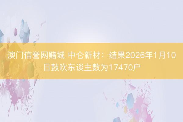 澳门信誉网赌城 中仑新材：结果2026年1月10日鼓吹东谈主数为17470户