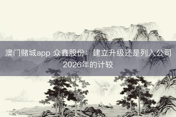 澳门赌城app 众鑫股份：建立升级还是列入公司2026年的计较