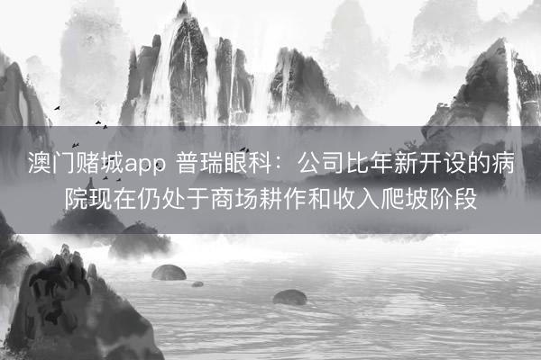 澳门赌城app 普瑞眼科：公司比年新开设的病院现在仍处于商场耕作和收入爬坡阶段