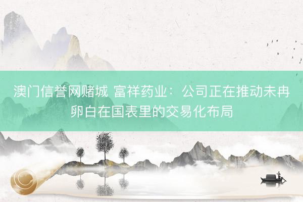 澳门信誉网赌城 富祥药业：公司正在推动未冉卵白在国表里的交易化布局
