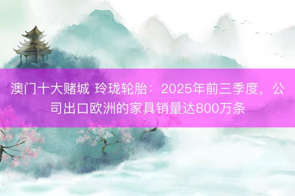 澳门十大赌城 玲珑轮胎:2025年前三季度,公司出口欧洲的家具销量达800万条