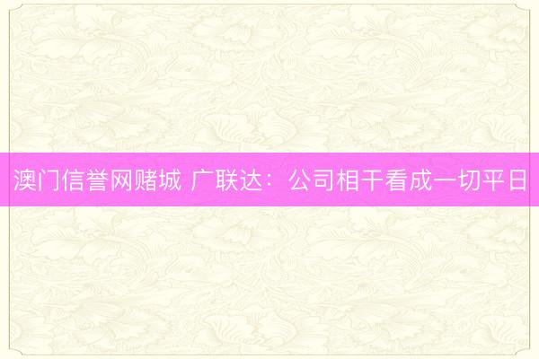 澳门信誉网赌城 广联达：公司相干看成一切平日