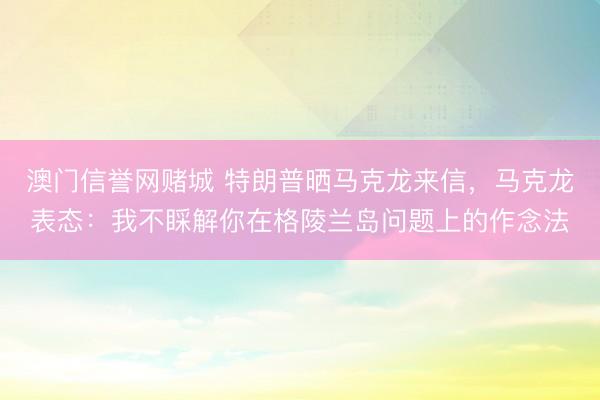 澳门信誉网赌城 特朗普晒马克龙来信,马克龙表态:我不睬解你在格陵兰岛问题上的作念法