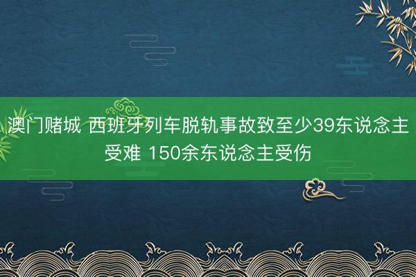澳门赌城 西班牙列车脱轨事故致至少39东说念主受难 150余东说念主受伤