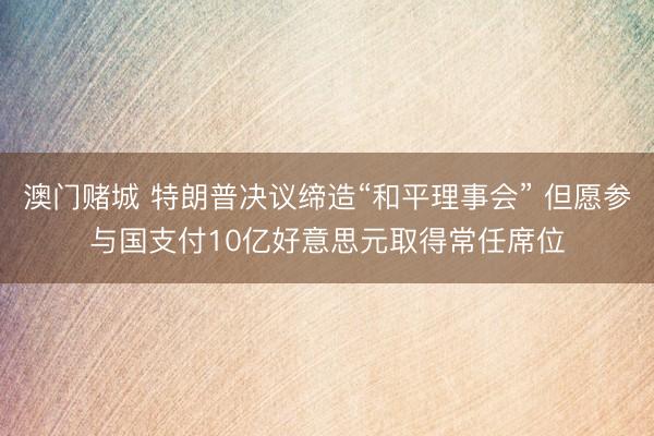 澳门赌城 特朗普决议缔造“和平理事会” 但愿参与国支付10亿好意思元取得常任席位