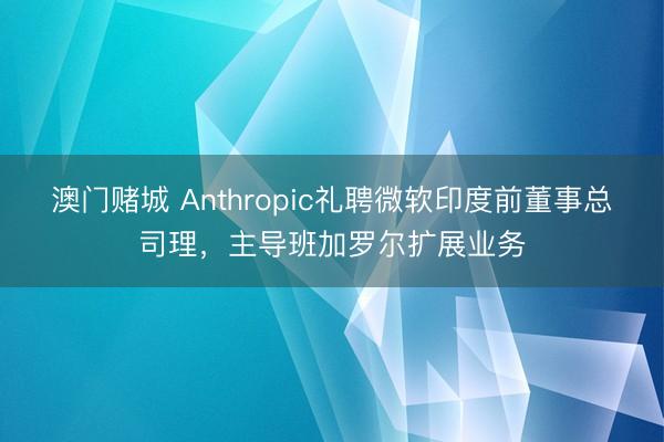 澳门赌城 Anthropic礼聘微软印度前董事总司理,主导班加罗尔扩展业务