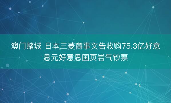 澳门赌城 日本三菱商事文告收购75.3亿好意思元好意思国页岩气钞票