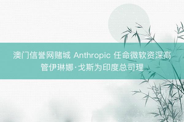 澳门信誉网赌城 Anthropic 任命微软资深高管伊琳娜·戈斯为印度总司理