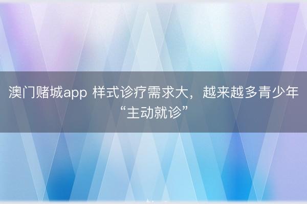澳门赌城app 样式诊疗需求大，越来越多青少年“主动就诊”