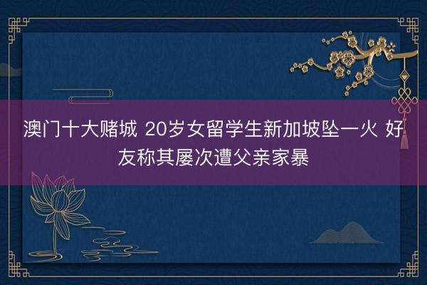 澳门十大赌城 20岁女留学生新加坡坠一火 好友称其屡次遭父亲家暴