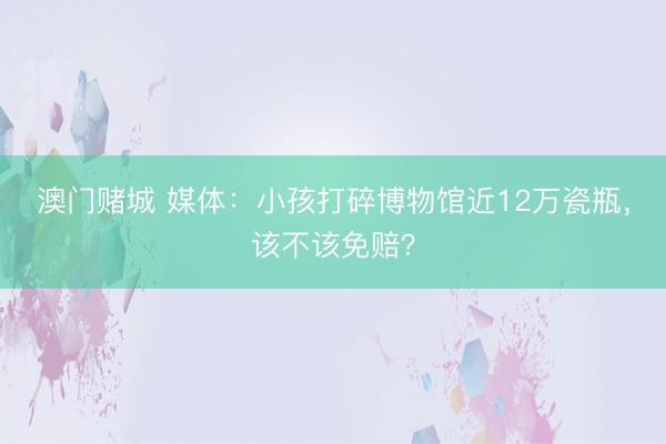 澳门赌城 媒体：小孩打碎博物馆近12万瓷瓶，该不该免赔？