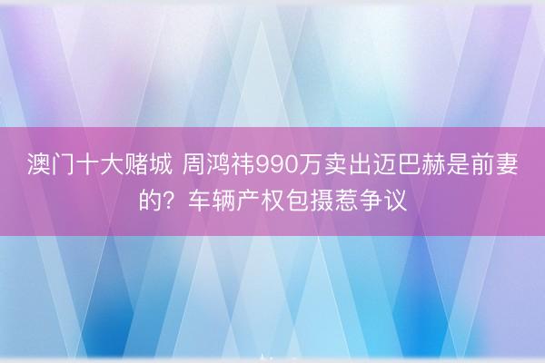 澳门十大赌城 周鸿祎990万卖出迈巴赫是前妻的?车辆产权包摄惹争议