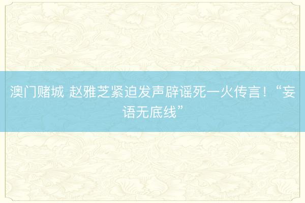 澳门赌城 赵雅芝紧迫发声辟谣死一火传言！“妄语无底线”