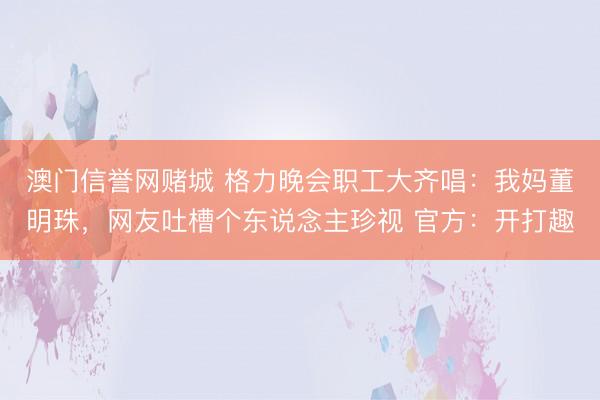 澳门信誉网赌城 格力晚会职工大齐唱：我妈董明珠，网友吐槽个东说念主珍视 官方：开打趣