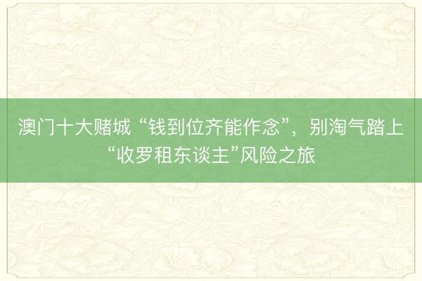 澳门十大赌城 “钱到位齐能作念”,别淘气踏上“收罗租东谈主”风险之旅