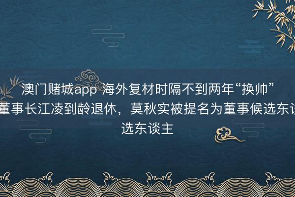 澳门赌城app 海外复材时隔不到两年“换帅” ：董事长江凌到龄退休，莫秋实被提名为董事候选东谈主