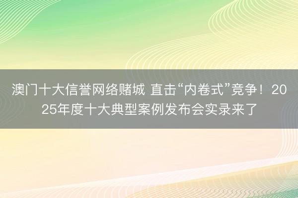 澳门十大信誉网络赌城 直击“内卷式”竞争！2025年度十大典型案例发布会实录来了