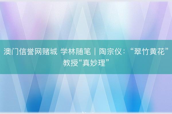 澳门信誉网赌城 学林随笔｜陶宗仪：“翠竹黄花”教授“真妙理”