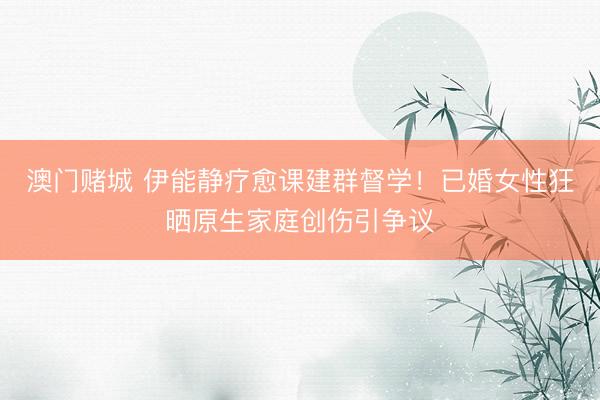 澳门赌城 伊能静疗愈课建群督学！已婚女性狂晒原生家庭创伤引争议