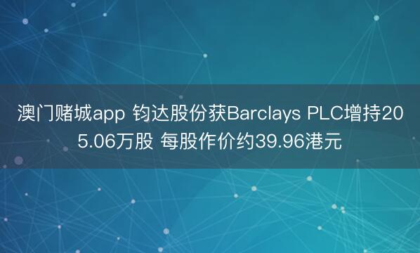 澳门赌城app 钧达股份获Barclays PLC增持205.06万股 每股作价约39.96港元