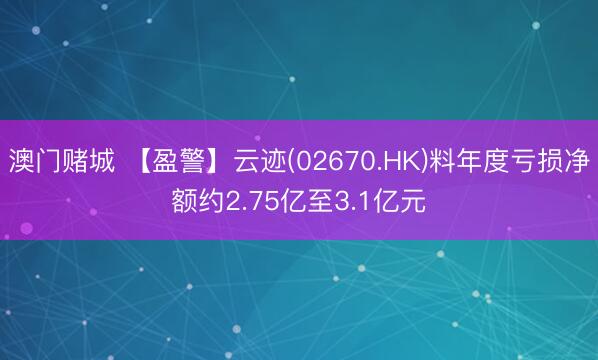 澳门赌城 【盈警】云迹(02670.HK)料年度亏损净额约2.75亿至3.1亿元