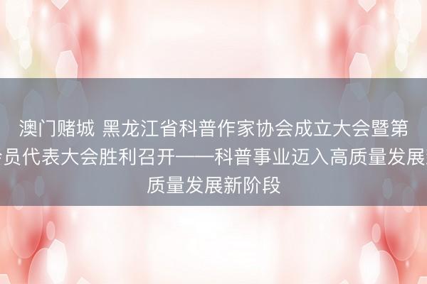 澳门赌城 黑龙江省科普作家协会成立大会暨第一次会员代表大会胜利召开——科普事业迈入高质量发展新阶段