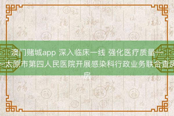 澳门赌城app 深入临床一线 强化医疗质量——太原市第四人民医院开展感染科行政业务联合查房