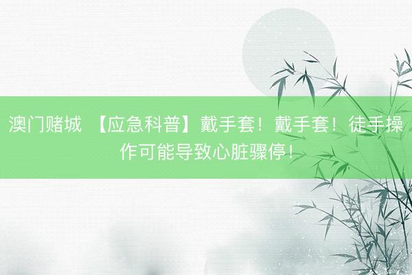 澳门赌城 【应急科普】戴手套!戴手套!徒手操作可能导致心脏骤停!