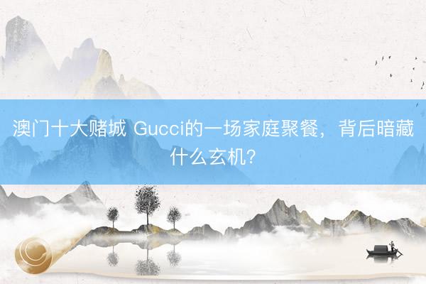 澳门十大赌城 Gucci的一场家庭聚餐,背后暗藏什么玄机?