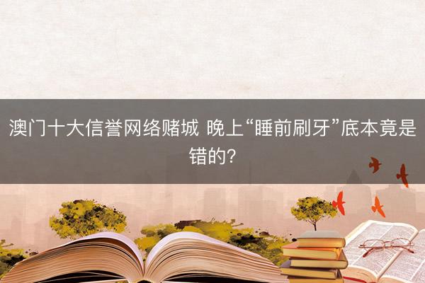 澳门十大信誉网络赌城 晚上“睡前刷牙”底本竟是错的?