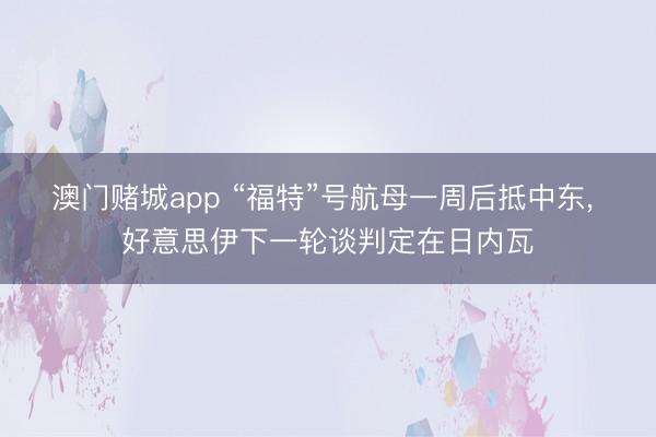 澳门赌城app “福特”号航母一周后抵中东, 好意思伊下一轮谈判定在日内瓦