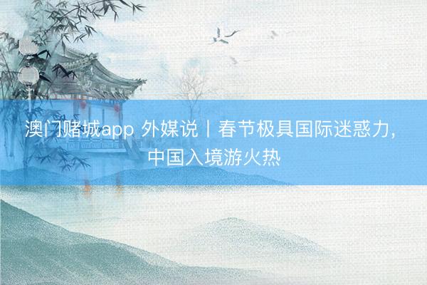 澳门赌城app 外媒说丨春节极具国际迷惑力， 中国入境游火热