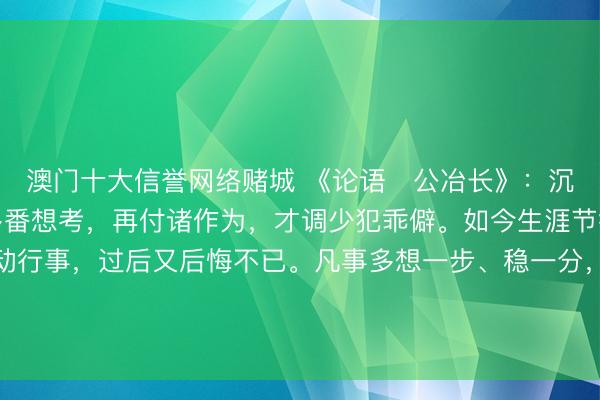 澳门十大信誉网络赌城 《论语・公冶长》：沉想熟虑。作念事之前多番想考，再付诸作为，才调少犯乖僻。如今生涯节律快，好多东谈主冲动行事，过后又后悔不已。凡事多想一步、稳一分，既能灭绝风险，也能让服从更适应。更多古籍学问共享请点击→@善本古籍