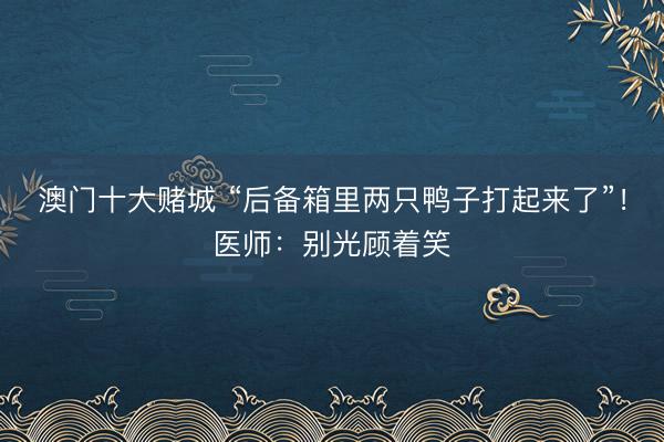 澳门十大赌城 “后备箱里两只鸭子打起来了”！医师：别光顾着笑