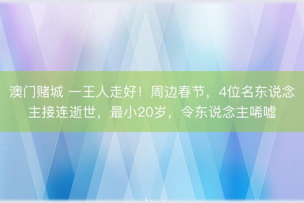 澳门赌城 一王人走好！周边春节，4位名东说念主接连逝世，最小20岁，令东说念主唏嘘