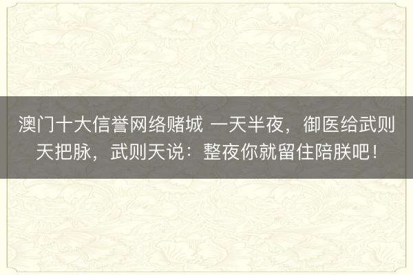 澳门十大信誉网络赌城 一天半夜，御医给武则天把脉，武则天说：整夜你就留住陪朕吧！