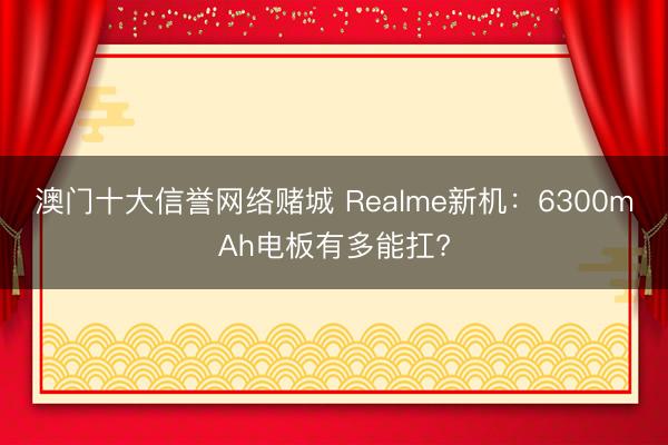 澳门十大信誉网络赌城 Realme新机:6300mAh电板有多能扛?