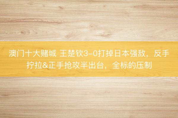 澳门十大赌城 王楚钦3-0打掉日本强敌，反手拧拉&正手抢攻半出台，全标的压制