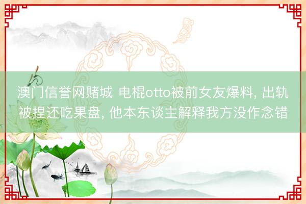 澳门信誉网赌城 电棍otto被前女友爆料， 出轨被捏还吃果盘， 他本东谈主解释我方没作念错
